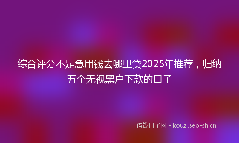 综合评分不足急用钱去哪里贷2025年推荐，归纳五个无视黑户下款的口子