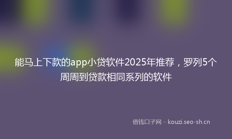 能马上下款的app小贷软件2025年推荐，罗列5个周周到贷款相同系列的软件