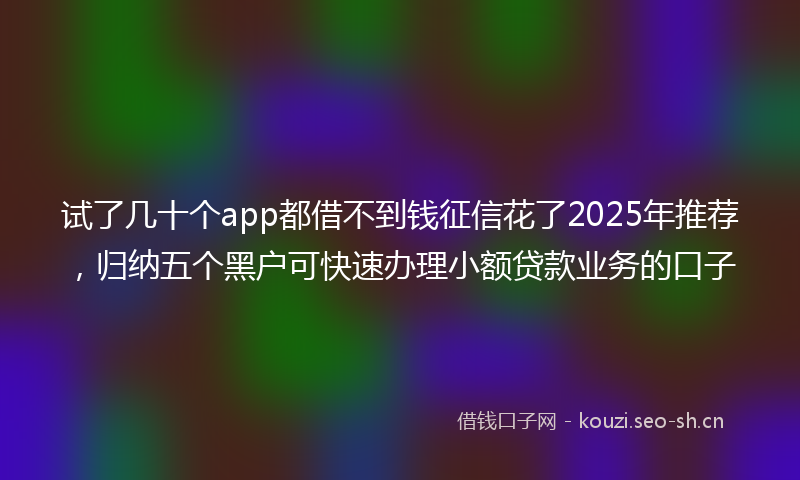 试了几十个app都借不到钱征信花了2025年推荐，归纳五个黑户可快速办理小额贷款业务的口子