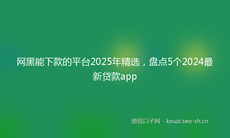 网黑能下款的平台2025年精选，盘点5个2024最新贷款app