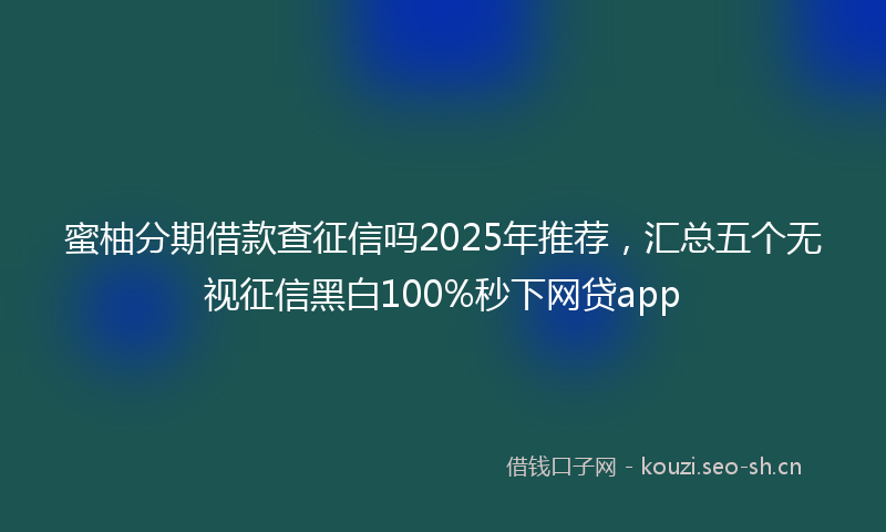 蜜柚分期借款查征信吗2025年推荐，汇总五个无视征信黑白100%秒下网贷app