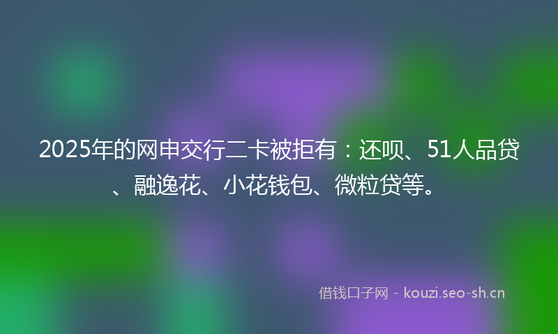 2025年的网申交行二卡被拒有：还呗、51人品贷、融逸花、小花钱包、微粒贷等。