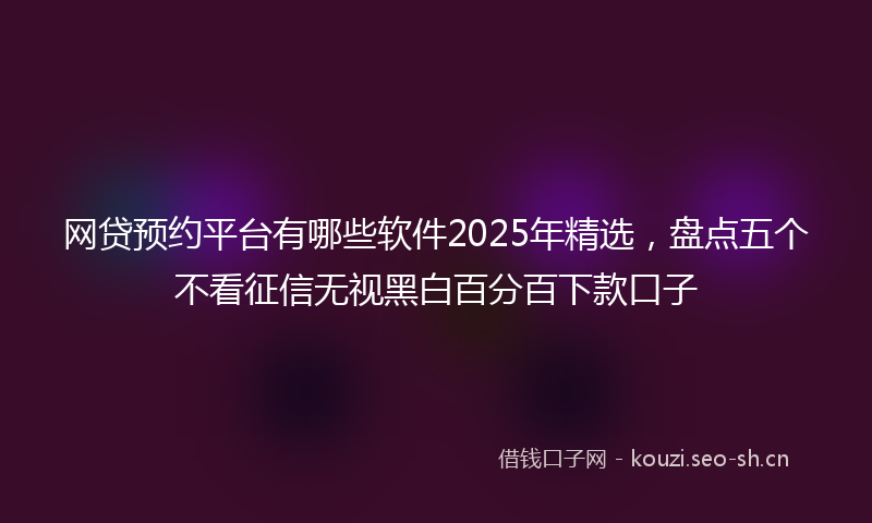 网贷预约平台有哪些软件2025年精选，盘点五个不看征信无视黑白百分百下款口子