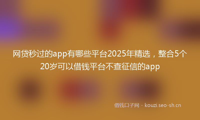网贷秒过的app有哪些平台2025年精选,整合5个20岁可以借钱平台不查征信的app