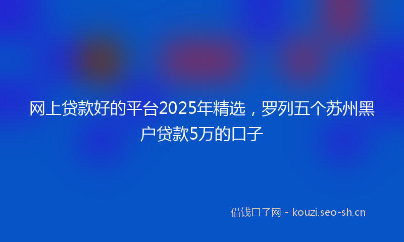网上贷款好的平台2025年精选，罗列五个苏州黑户贷款5万的口子