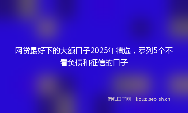 网贷最好下的大额口子2025年精选，罗列5个不看负债和征信的口子