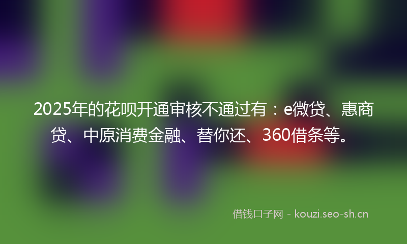 2025年的花呗开通审核不通过有：e微贷、惠商贷、中原消费金融、替你还、360借条等。