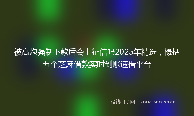 被高炮强制下款后会上征信吗2025年精选，概括五个芝麻借款实时到账速借平台