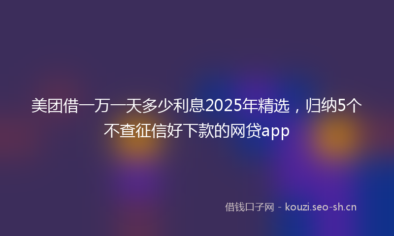 美团借一万一天多少利息2025年精选，归纳5个不查征信好下款的网贷app