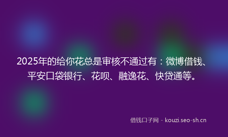 2025年的给你花总是审核不通过有：微博借钱、平安口袋银行、花呗、融逸花、快贷通等。