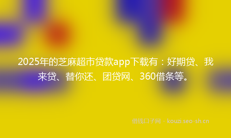 2025年的芝麻超市贷款app下载有：好期贷、我来贷、替你还、团贷网、360借条等。