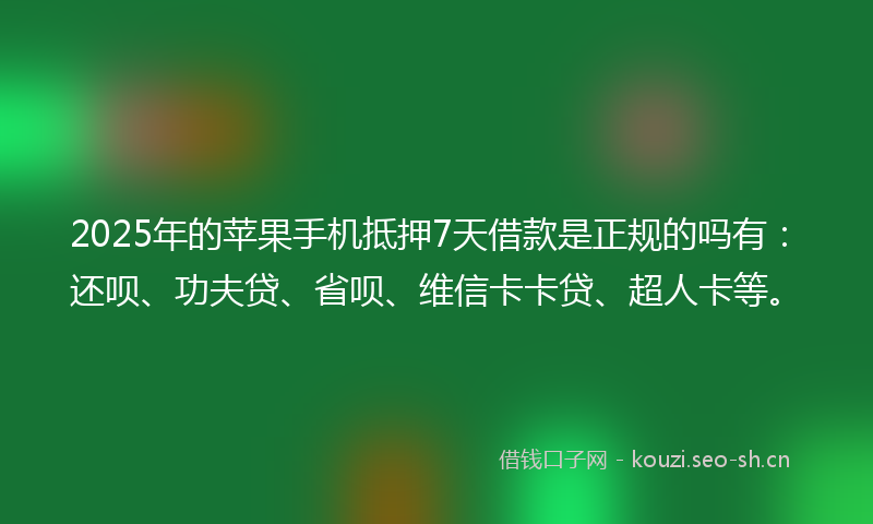 2025年的苹果手机抵押7天借款是正规的吗有：还呗、功夫贷、省呗、维信卡卡贷、超人卡等。