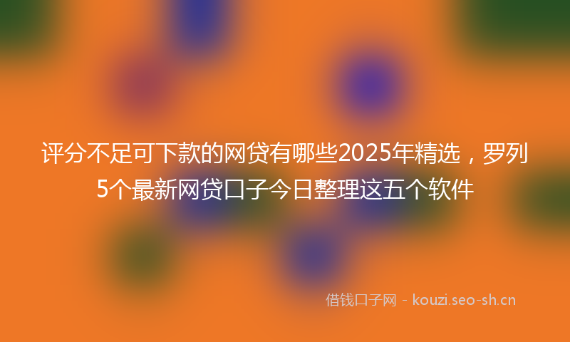 评分不足可下款的网贷有哪些2025年精选，罗列5个最新网贷口子今日整理这五个软件