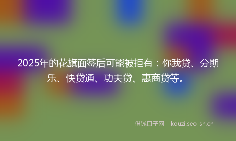2025年的花旗面签后可能被拒有：你我贷、分期乐、快贷通、功夫贷、惠商贷等。