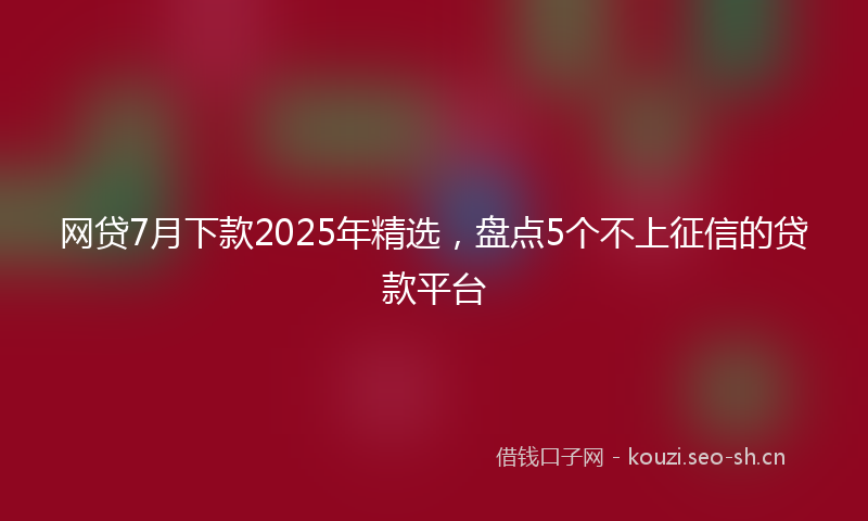 网贷7月下款2025年精选,盘点5个不上征信的贷款平台