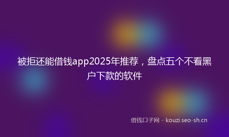 被拒还能借钱app2025年推荐，盘点五个不看黑户下款的软件