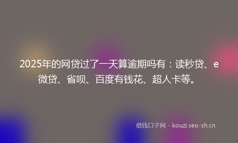 2025年的网贷过了一天算逾期吗有：读秒贷、e微贷、省呗、百度有钱花、超人卡等。