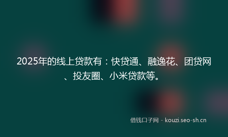 2025年的线上贷款有：快贷通、融逸花、团贷网、投友圈、小米贷款等。