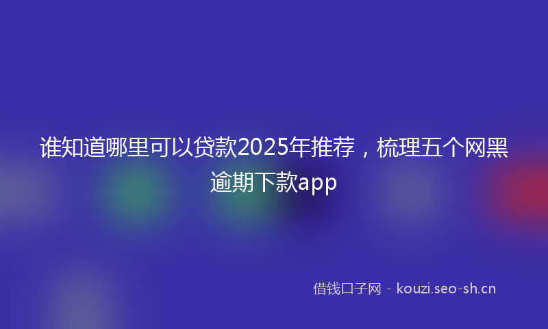 谁知道哪里可以贷款2025年推荐，梳理五个网黑逾期下款app