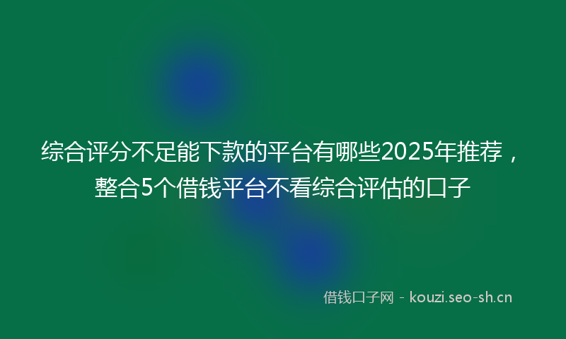 综合评分不足能下款的平台有哪些2025年推荐，整合5个借钱平台不看综合评估的口子