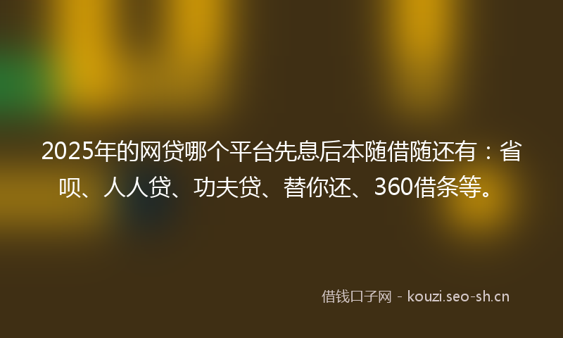 2025年的网贷哪个平台先息后本随借随还有：省呗、人人贷、功夫贷、替你还、360借条等。