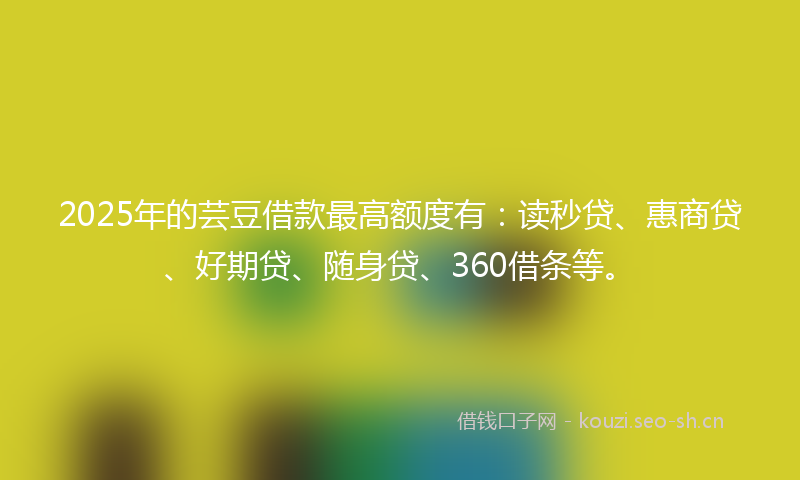 2025年的芸豆借款最高额度有：读秒贷、惠商贷、好期贷、随身贷、360借条等。