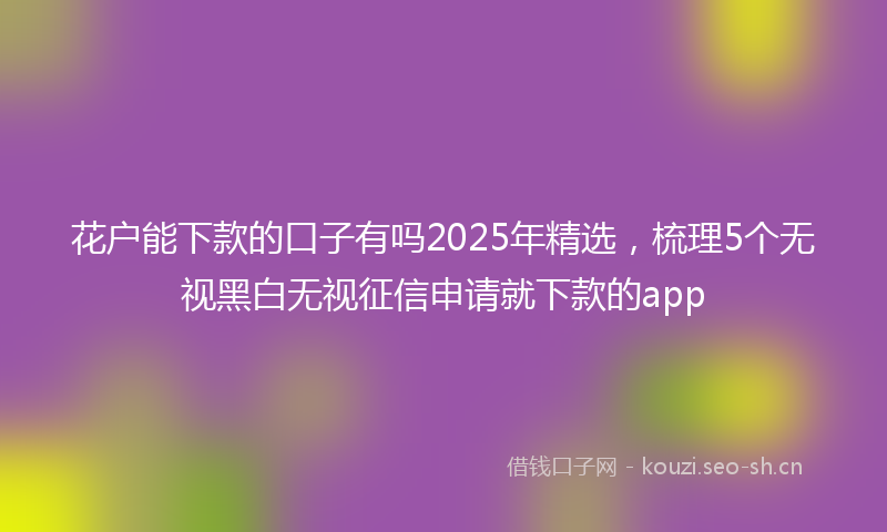 花户能下款的口子有吗2025年精选，梳理5个无视黑白无视征信申请就下款的app