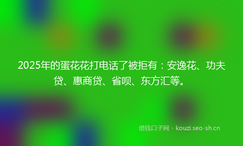 2025年的蛋花花打电话了被拒有:安逸花、功夫贷、惠商贷、省呗、东方汇等。