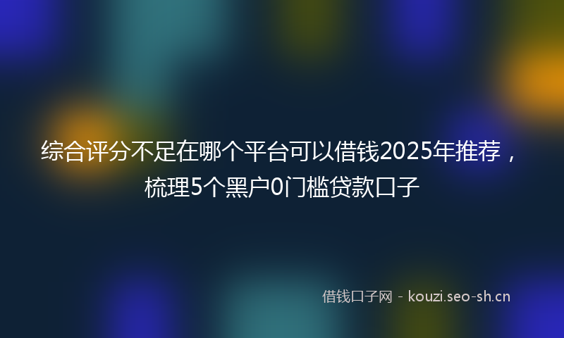 综合评分不足在哪个平台可以借钱2025年推荐，梳理5个黑户0门槛贷款口子