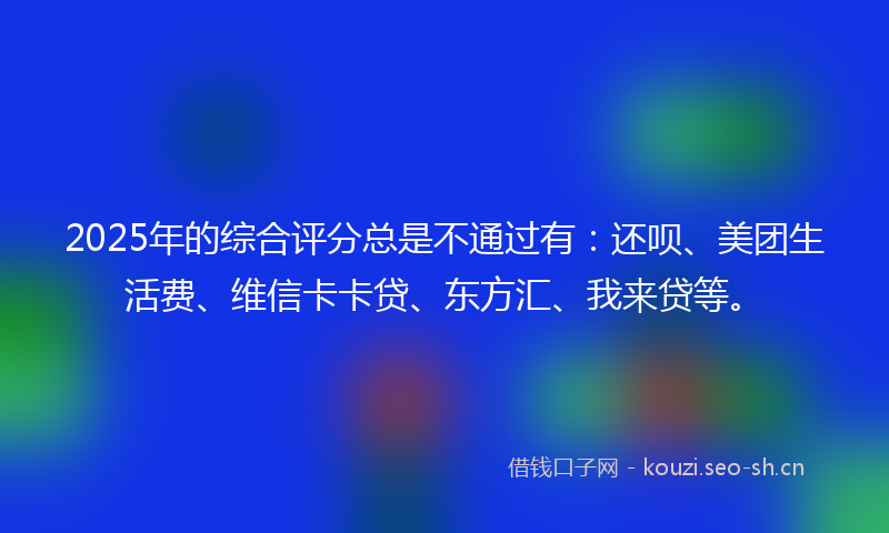 2025年的综合评分总是不通过有:还呗、美团生活费、维信卡卡贷、东方汇、我来贷等。