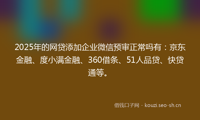 2025年的网贷添加企业微信预审正常吗有：京东金融、度小满金融、360借条、51人品贷、快贷通等。