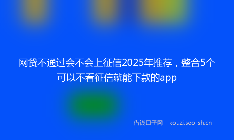 网贷不通过会不会上征信2025年推荐，整合5个可以不看征信就能下款的app