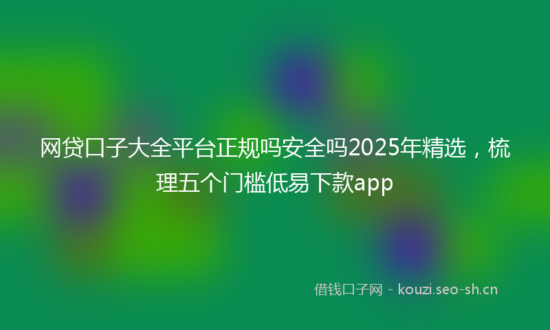 网贷口子大全平台正规吗安全吗2025年精选，梳理五个门槛低易下款app