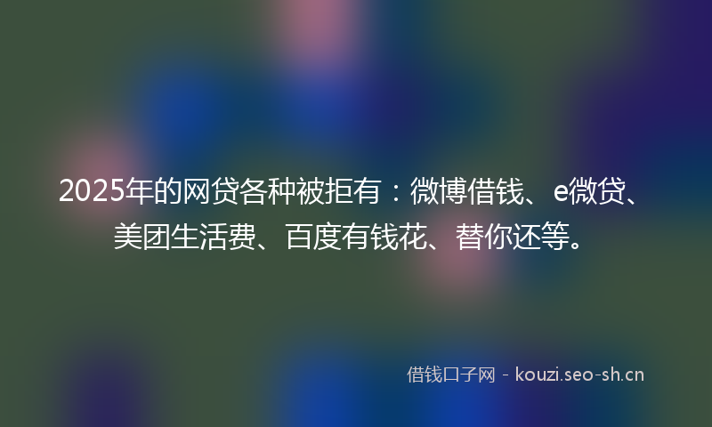 2025年的网贷各种被拒有：微博借钱、e微贷、美团生活费、百度有钱花、替你还等。