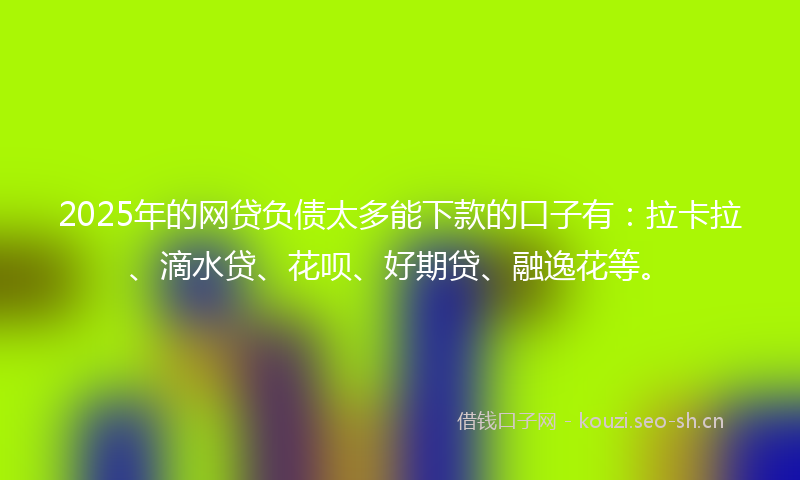 2025年的网贷负债太多能下款的口子有：拉卡拉、滴水贷、花呗、好期贷、融逸花等。