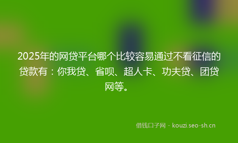 2025年的网贷平台哪个比较容易通过不看征信的贷款有：你我贷、省呗、超人卡、功夫贷、团贷网等。