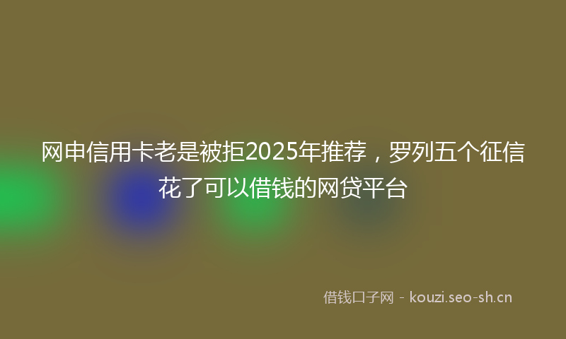 网申信用卡老是被拒2025年推荐,罗列五个征信花了可以借钱的网贷平台