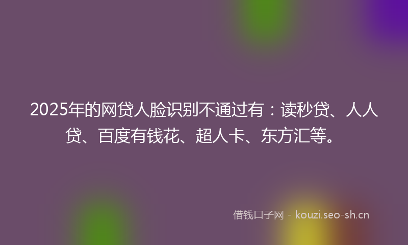 2025年的网贷人脸识别不通过有：读秒贷、人人贷、百度有钱花、超人卡、东方汇等。