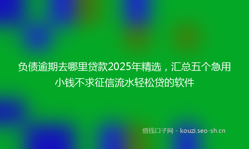 负债逾期去哪里贷款2025年精选，汇总五个急用小钱不求征信流水轻松贷的软件