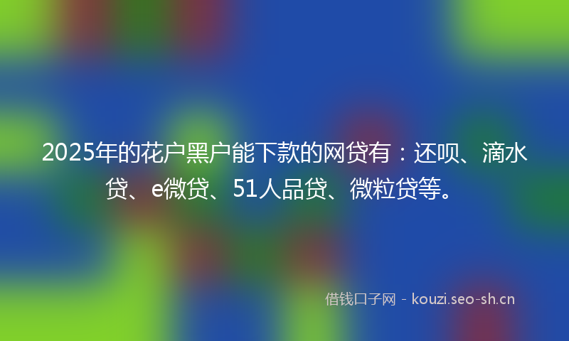 2025年的花户黑户能下款的网贷有：还呗、滴水贷、e微贷、51人品贷、微粒贷等。