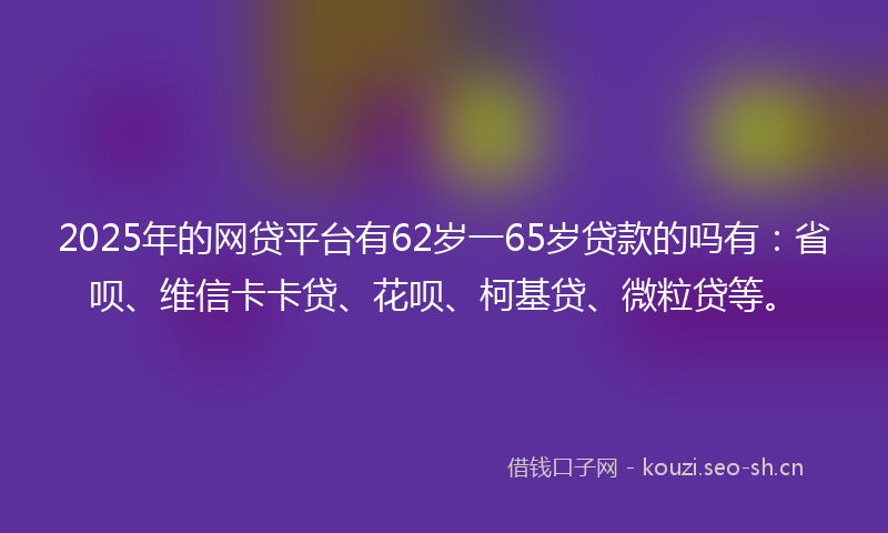 2025年的网贷平台有62岁一65岁贷款的吗有：省呗、维信卡卡贷、花呗、柯基贷、微粒贷等。