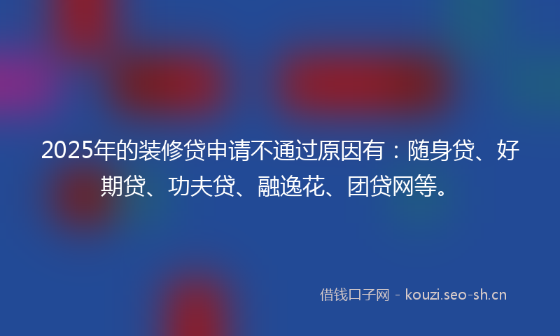 2025年的装修贷申请不通过原因有：随身贷、好期贷、功夫贷、融逸花、团贷网等。