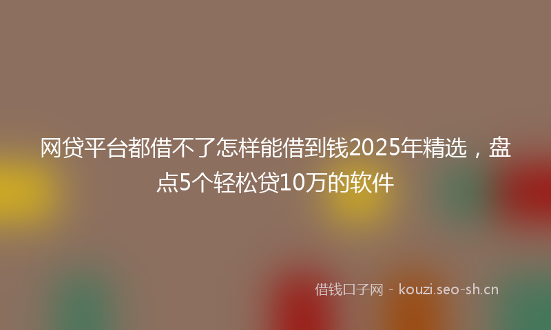网贷平台都借不了怎样能借到钱2025年精选，盘点5个轻松贷10万的软件