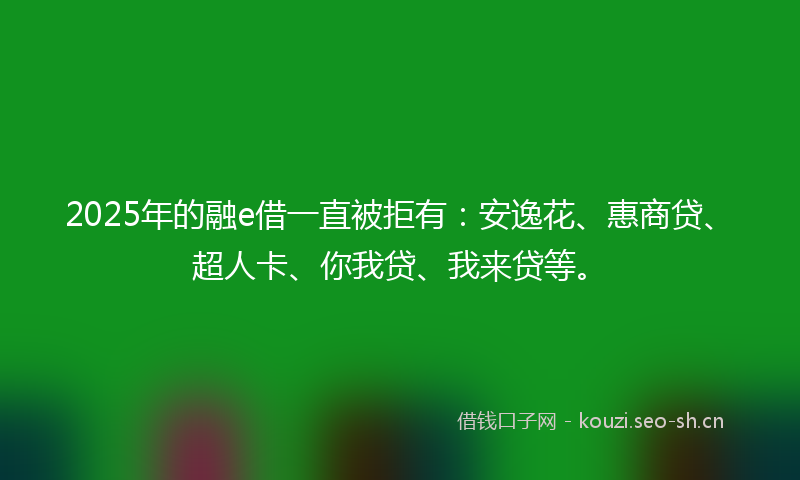 2025年的融e借一直被拒有：安逸花、惠商贷、超人卡、你我贷、我来贷等。