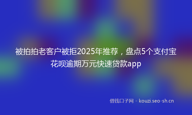 被拍拍老客户被拒2025年推荐，盘点5个支付宝花呗逾期万元快速贷款app