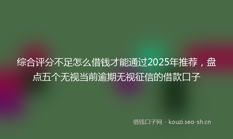 综合评分不足怎么借钱才能通过2025年推荐，盘点五个无视当前逾期无视征信的借款口子