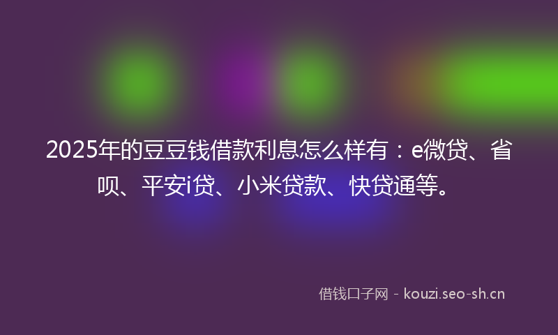 2025年的豆豆钱借款利息怎么样有：e微贷、省呗、平安i贷、小米贷款、快贷通等。