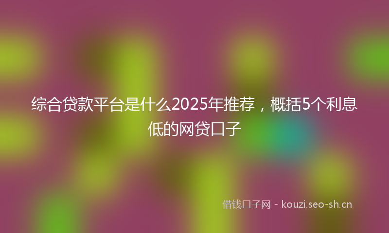 综合贷款平台是什么2025年推荐,概括5个利息低的网贷口子