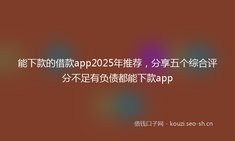 能下款的借款app2025年推荐，分享五个综合评分不足有负债都能下款app