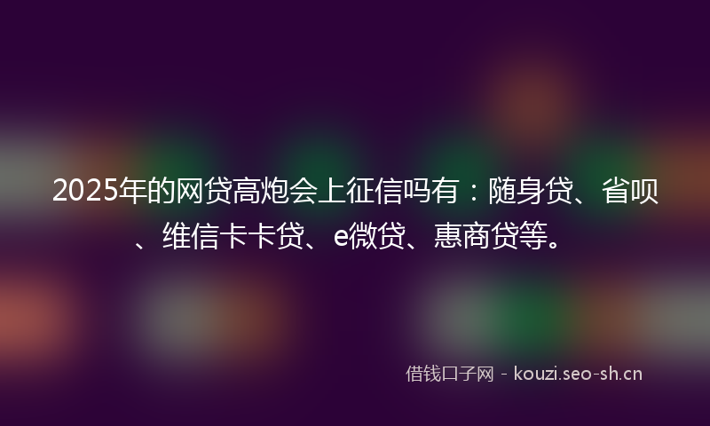 2025年的网贷高炮会上征信吗有：随身贷、省呗、维信卡卡贷、e微贷、惠商贷等。
